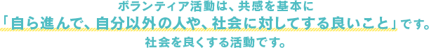 ボランティア活動は、共感を基本に 「自ら進んで、自分以外の人や、社会に対してする良いこと」です。  社会を良くする活動です。